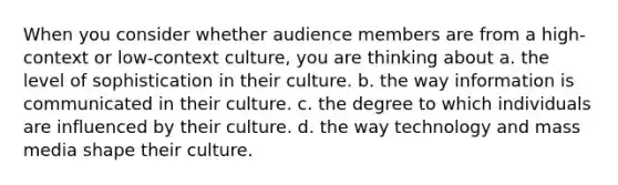 When you consider whether audience members are from a high-context or low-context culture, you are thinking about a. the level of sophistication in their culture. b. the way information is communicated in their culture. c. the degree to which individuals are influenced by their culture. d. the way technology and mass media shape their culture.