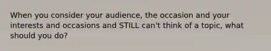 When you consider your audience, the occasion and your interests and occasions and STILL can't think of a topic, what should you do?