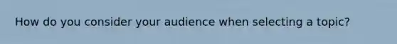 How do you consider your audience when selecting a topic?