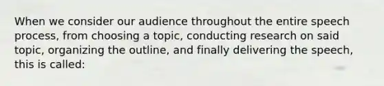 When we consider our audience throughout the entire speech process, from choosing a topic, conducting research on said topic, organizing the outline, and finally delivering the speech, this is called: