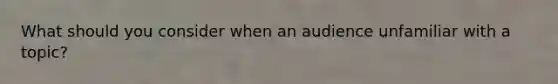 What should you consider when an audience unfamiliar with a topic?