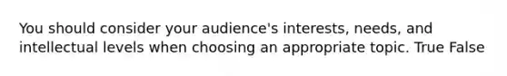 You should consider your audience's interests, needs, and intellectual levels when choosing an appropriate topic. True False