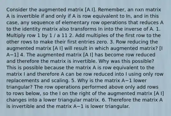 Consider the augmented matrix [A I]. ​Remember, an nxn matrix A is invertible if and only if A is row equivalent to In​, and in this​ case, any sequence of elementary row operations that reduces A to the identity matrix also transforms In into the inverse of A. 1. Multiply row 1 by 1 / a 11 2. Add multiples of the first row to the other rows to make their first entries zero. 3. Row reducing the augmented matrix [A I] will result in which augmented​ matrix? [I A−1] 4. The augmented matrix [A I] has become row reduced and therefore the matrix is invertible. Why was this​ possible? This is possible because the matrix A is row equivalent to the matrix I and therefore A can be row reduced into I using only row replacements and scaling. 5. Why is the matrix A−1 lower​ triangular? The row operations performed above only add rows to rows​ below, so the I on the right of the augmented matrix [A I] changes into a lower triangular matrix. 6. Therefore the matrix A is invertible and the matrix A−1 is lower triangular.