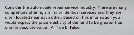 Consider the automobile repair service industry. There are many competitors offering similar or identical services and they are often located near each other. Based on this information you would expect the price elasticity of demand to be greater than one (in absolute value). A. True B. False