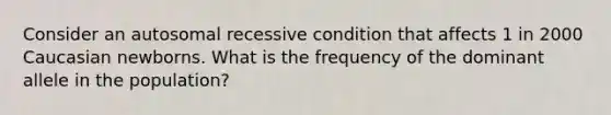 Consider an autosomal recessive condition that affects 1 in 2000 Caucasian newborns. What is the frequency of the dominant allele in the population?