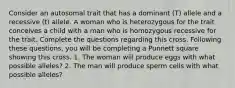 Consider an autosomal trait that has a dominant (T) allele and a recessive (t) allele. A woman who is heterozygous for the trait conceives a child with a man who is homozygous recessive for the trait. Complete the questions regarding this cross. Following these questions, you will be completing a Punnett square showing this cross. 1. The woman will produce eggs with what possible alleles? 2. The man will produce sperm cells with what possible alleles?