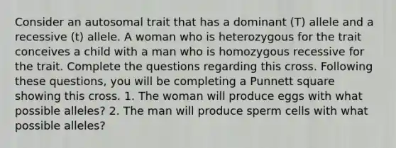 Consider an autosomal trait that has a dominant (T) allele and a recessive (t) allele. A woman who is heterozygous for the trait conceives a child with a man who is homozygous recessive for the trait. Complete the questions regarding this cross. Following these questions, you will be completing a Punnett square showing this cross. 1. The woman will produce eggs with what possible alleles? 2. The man will produce sperm cells with what possible alleles?