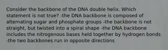 Consider the backbone of the DNA double helix. Which statement is not true? -the DNA backbone is composed of alternating sugar and phosphate groups -the backbone is not straight, but twisted into a spiral shape -the DNA backbone includes the nitrogenous bases held together by hydrogen bonds -the two backbones run in opposite directions