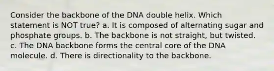 Consider the backbone of the DNA double helix. Which statement is NOT true? a. It is composed of alternating sugar and phosphate groups. b. The backbone is not straight, but twisted. c. The DNA backbone forms the central core of the DNA molecule. d. There is directionality to the backbone.