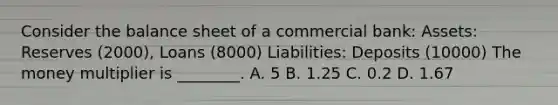 Consider the balance sheet of a commercial bank: Assets: Reserves (2000), Loans (8000) Liabilities: Deposits (10000) The money multiplier is ________. A. 5 B. 1.25 C. 0.2 D. 1.67