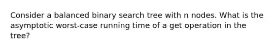 Consider a balanced binary search tree with n nodes. What is the asymptotic worst-case running time of a get operation in the tree?