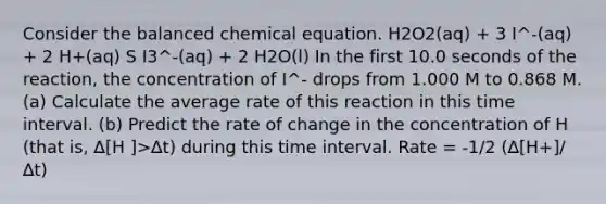 Consider the balanced chemical equation. H2O2(aq) + 3 I^-(aq) + 2 H+(aq) S I3^-(aq) + 2 H2O(l) In the first 10.0 seconds of the reaction, the concentration of I^- drops from 1.000 M to 0.868 M. (a) Calculate the average rate of this reaction in this time interval. (b) Predict the rate of change in the concentration of H (that is, ∆[H ]>∆t) during this time interval. Rate = -1/2 (∆[H+]/∆t)