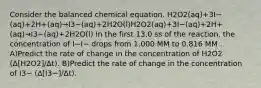 Consider the balanced chemical equation. H2O2(aq)+3I−(aq)+2H+(aq)→I3−(aq)+2H2O(l)H2O2(aq)+3I−(aq)+2H+(aq)→I3−(aq)+2H2O(l) In the first 13.0 ss of the reaction, the concentration of I−I− drops from 1.000 MM to 0.816 MM . A)Predict the rate of change in the concentration of H2O2 (Δ[H2O2]/Δt). B)Predict the rate of change in the concentration of I3− (Δ[I3−]/Δt).