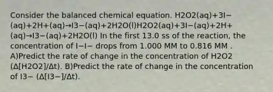 Consider the balanced chemical equation. H2O2(aq)+3I−(aq)+2H+(aq)→I3−(aq)+2H2O(l)H2O2(aq)+3I−(aq)+2H+(aq)→I3−(aq)+2H2O(l) In the first 13.0 ss of the reaction, the concentration of I−I− drops from 1.000 MM to 0.816 MM . A)Predict the rate of change in the concentration of H2O2 (Δ[H2O2]/Δt). B)Predict the rate of change in the concentration of I3− (Δ[I3−]/Δt).