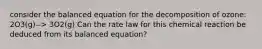 consider the balanced equation for the decomposition of ozone: 2O3(g)--> 3O2(g) Can the rate law for this chemical reaction be deduced from its balanced equation?