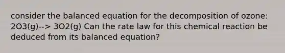 consider the balanced equation for the decomposition of ozone: 2O3(g)--> 3O2(g) Can the rate law for this chemical reaction be deduced from its balanced equation?