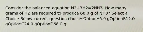 Consider the balanced equation N2+3H2=2NH3. How many grams of H2 are required to produce 68.0 g of NH3? Select a Choice Below current question choicesOptionA6.0 gOptionB12.0 gOptionC24.0 gOptionD68.0 g