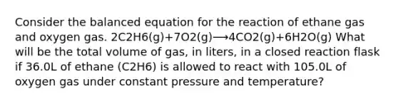 Consider the balanced equation for the reaction of ethane gas and oxygen gas. 2C2H6(g)+7O2(g)⟶4CO2(g)+6H2O(g) What will be the total volume of gas, in liters, in a closed reaction flask if 36.0L of ethane (C2H6) is allowed to react with 105.0L of oxygen gas under constant pressure and temperature?