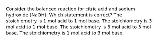 Consider the balanced reaction for citric acid and sodium hydroxide (NaOH). Which statement is correct? The stoichiometry is 1 mol acid to 1 mol base. The stoichiometry is 3 mol acid to 1 mol base. The stoichiometry is 3 mol acid to 3 mol base. The stoichiometry is 1 mol acid to 3 mol base.