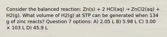 Consider the balanced reaction: Zn(s) + 2 HCl(aq) → ZnCl2(aq) + H2(g). What volume of H2(g) at STP can be generated when 134 g of zinc reacts? Question 7 options: A) 2.05 L B) 5.98 L C) 3.00 × 103 L D) 45.9 L