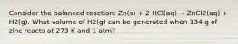 Consider the balanced reaction: Zn(s) + 2 HCl(aq) → ZnCl2(aq) + H2(g). What volume of H2(g) can be generated when 134 g of zinc reacts at 273 K and 1 atm?