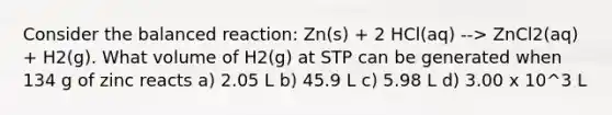 Consider the balanced reaction: Zn(s) + 2 HCl(aq) --> ZnCl2(aq) + H2(g). What volume of H2(g) at STP can be generated when 134 g of zinc reacts a) 2.05 L b) 45.9 L c) 5.98 L d) 3.00 x 10^3 L