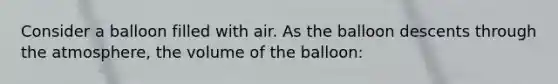 Consider a balloon filled with air. As the balloon descents through the atmosphere, the volume of the balloon: