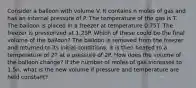 Consider a balloon with volume V. It contains n moles of gas and has an internal pressure of P. The temperature of the gas is T. The balloon is placed in a freezer at temperature 0.75T. The freezer is pressurized at 1.25P. Which of these could be the final volume of the balloon? The balloon is removed from the freezer and returned to its initial conditions. It is then heated to a temperature of 2T at a pressure of 2P. How does the volume of the balloon change? If the number of moles of gas increases to 1.5n, what is the new volume if pressure and temperature are held constant?