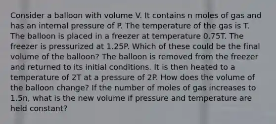 Consider a balloon with volume V. It contains n moles of gas and has an internal pressure of P. The temperature of the gas is T. The balloon is placed in a freezer at temperature 0.75T. The freezer is pressurized at 1.25P. Which of these could be the final volume of the balloon? The balloon is removed from the freezer and returned to its initial conditions. It is then heated to a temperature of 2T at a pressure of 2P. How does the volume of the balloon change? If the number of moles of gas increases to 1.5n, what is the new volume if pressure and temperature are held constant?