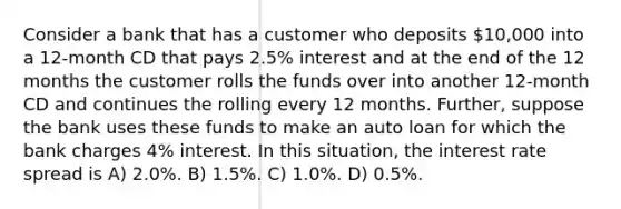 Consider a bank that has a customer who deposits 10,000 into a 12-month CD that pays 2.5% interest and at the end of the 12 months the customer rolls the funds over into another 12-month CD and continues the rolling every 12 months. Further, suppose the bank uses these funds to make an auto loan for which the bank charges 4% interest. In this situation, the interest rate spread is A) 2.0%. B) 1.5%. C) 1.0%. D) 0.5%.