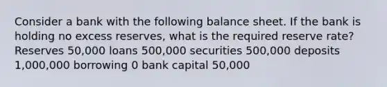 Consider a bank with the following balance sheet. If the bank is holding no excess reserves, what is the required reserve rate? Reserves 50,000 loans 500,000 securities 500,000 deposits 1,000,000 borrowing 0 bank capital 50,000