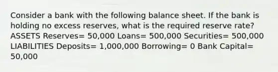 Consider a bank with the following balance sheet. If the bank is holding no excess reserves, what is the required reserve rate? ASSETS Reserves= 50,000 Loans= 500,000 Securities= 500,000 LIABILITIES Deposits= 1,000,000 Borrowing= 0 Bank Capital= 50,000