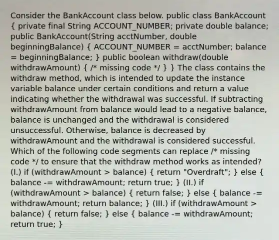 Consider the BankAccount class below. public class BankAccount ( private final String ACCOUNT_NUMBER; private double balance; public BankAccount(String acctNumber, double beginningBalance) { ACCOUNT_NUMBER = acctNumber; balance = beginningBalance; ) public boolean withdraw(double withdrawAmount) ( /* missing code */ ) } The class contains the withdraw method, which is intended to update the instance variable balance under certain conditions and return a value indicating whether the withdrawal was successful. If subtracting withdrawAmount from balance would lead to a negative balance, balance is unchanged and the withdrawal is considered unsuccessful. Otherwise, balance is decreased by withdrawAmount and the withdrawal is considered successful. Which of the following code segments can replace /* missing code */ to ensure that the withdraw method works as intended? (I.) if (withdrawAmount > balance) ( return "Overdraft"; ) else ( balance -= withdrawAmount; return true; ) (II.) if (withdrawAmount > balance) ( return false; ) else ( balance -= withdrawAmount; return balance; ) (III.) if (withdrawAmount > balance) ( return false; ) else ( balance -= withdrawAmount; return true; )