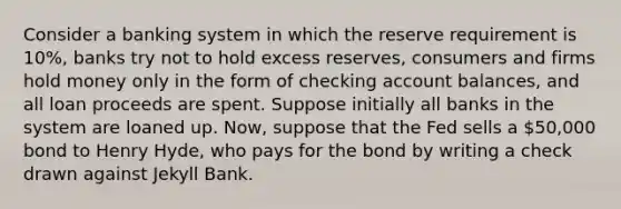 Consider a banking system in which the reserve requirement is 10%, banks try not to hold excess reserves, consumers and firms hold money only in the form of checking account balances, and all loan proceeds are spent. Suppose initially all banks in the system are loaned up. Now, suppose that the Fed sells a 50,000 bond to Henry Hyde, who pays for the bond by writing a check drawn against Jekyll Bank.