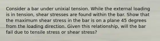 Consider a bar under unixial tension. While the external loading is in tension, shear stresses are found within the bar. Show that the maximum shear stress in the bar is on a plane 45 degrees from the loading direction. Given this relationship, will the bar fail due to tensile stress or shear stress?