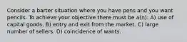 Consider a barter situation where you have pens and you want pencils. To achieve your objective there must be a(n): A) use of capital goods. B) entry and exit from the market. C) large number of sellers. D) coincidence of wants.