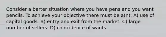 Consider a barter situation where you have pens and you want pencils. To achieve your objective there must be a(n): A) use of capital goods. B) entry and exit from the market. C) large number of sellers. D) coincidence of wants.