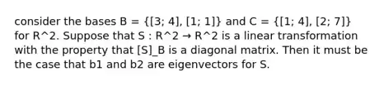 consider the bases B =  3; 4], [1; 1  and C =  1; 4], [2; 7  for R^2. Suppose that S : R^2 → R^2 is a linear transformation with the property that [S]_B is a diagonal matrix. Then it must be the case that b1 and b2 are eigenvectors for S.