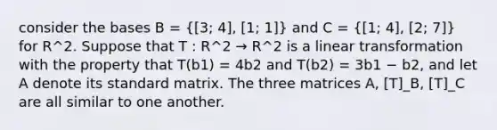 consider the bases B =  3; 4], [1; 1  and C =  1; 4], [2; 7  for R^2. Suppose that T : R^2 → R^2 is a linear transformation with the property that T(b1) = 4b2 and T(b2) = 3b1 − b2, and let A denote its standard matrix. The three matrices A, [T]_B, [T]_C are all similar to one another.