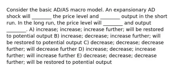 Consider the basic AD/AS macro model. An expansionary AD shock will ________ the price level and ________ output in the short run. In the long run, the price level will ________ and output ________. A) increase; increase; increase further; will be restored to potential output B) increase; decrease; increase further; will be restored to potential output C) decrease; decrease; decrease further; will decrease further D) increase; decrease; increase further; will increase further E) decrease; decrease; decrease further; will be restored to potential output