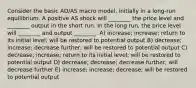 Consider the basic AD/AS macro model, initially in a long-run equilibrium. A positive AS shock will ________ the price level and ________ output in the short run. In the long run, the price level will ________ and output ________. A) increase; increase; return to its initial level; will be restored to potential output B) decrease; increase; decrease further; will be restored to potential output C) decrease; increase; return to its initial level; will be restored to potential output D) decrease; decrease; decrease further; will decrease further E) increase; increase; decrease; will be restored to potential output