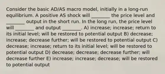 Consider the basic AD/AS macro model, initially in a long-run equilibrium. A positive AS shock will ________ the price level and ________ output in the short run. In the long run, the price level will ________ and output ________. A) increase; increase; return to its initial level; will be restored to potential output B) decrease; increase; decrease further; will be restored to potential output C) decrease; increase; return to its initial level; will be restored to potential output D) decrease; decrease; decrease further; will decrease further E) increase; increase; decrease; will be restored to potential output