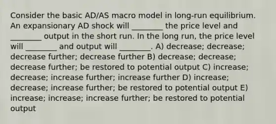 Consider the basic AD/AS macro model in long-run equilibrium. An expansionary AD shock will ________ the price level and ________ output in the short run. In the long run, the price level will ________ and output will ________. A) decrease; decrease; decrease further; decrease further B) decrease; decrease; decrease further; be restored to potential output C) increase; decrease; increase further; increase further D) increase; decrease; increase further; be restored to potential output E) increase; increase; increase further; be restored to potential output