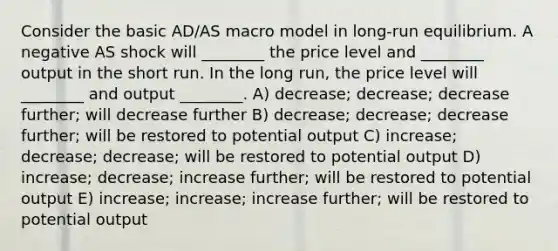 Consider the basic AD/AS macro model in long-run equilibrium. A negative AS shock will ________ the price level and ________ output in the short run. In the long run, the price level will ________ and output ________. A) decrease; decrease; decrease further; will decrease further B) decrease; decrease; decrease further; will be restored to potential output C) increase; decrease; decrease; will be restored to potential output D) increase; decrease; increase further; will be restored to potential output E) increase; increase; increase further; will be restored to potential output