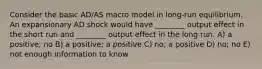 Consider the basic AD/AS macro model in long-run equilibrium. An expansionary AD shock would have ________ output effect in the short run and ________ output effect in the long run. A) a positive; no B) a positive; a positive C) no; a positive D) no; no E) not enough information to know