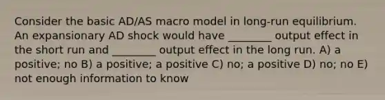 Consider the basic AD/AS macro model in long-run equilibrium. An expansionary AD shock would have ________ output effect in the short run and ________ output effect in the long run. A) a positive; no B) a positive; a positive C) no; a positive D) no; no E) not enough information to know