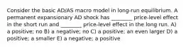 Consider the basic AD/AS macro model in long-run equilibrium. A permanent expansionary AD shock has ________ price-level effect in the short run and ________ price-level effect in the long run. A) a positive; no B) a negative; no C) a positive; an even larger D) a positive; a smaller E) a negative; a positive