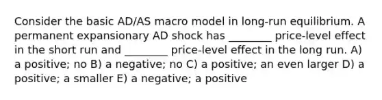 Consider the basic AD/AS macro model in long-run equilibrium. A permanent expansionary AD shock has ________ price-level effect in the short run and ________ price-level effect in the long run. A) a positive; no B) a negative; no C) a positive; an even larger D) a positive; a smaller E) a negative; a positive