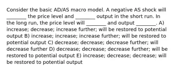 Consider the basic AD/AS macro model. A negative AS shock will ________ the price level and ________ output in the short run. In the long run, the price level will ________ and output ________. A) increase; decrease; increase further; will be restored to potential output B) increase; increase; increase further; will be restored to potential output C) decrease; decrease; decrease further; will decrease further D) decrease; decrease; decrease further; will be restored to potential output E) increase; decrease; decrease; will be restored to potential output