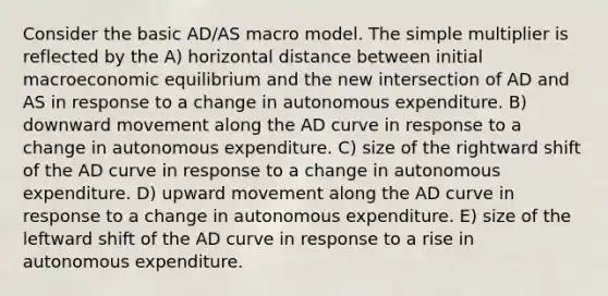 Consider the basic AD/AS macro model. The simple multiplier is reflected by the A) horizontal distance between initial macroeconomic equilibrium and the new intersection of AD and AS in response to a change in autonomous expenditure. B) downward movement along the AD curve in response to a change in autonomous expenditure. C) size of the rightward shift of the AD curve in response to a change in autonomous expenditure. D) upward movement along the AD curve in response to a change in autonomous expenditure. E) size of the leftward shift of the AD curve in response to a rise in autonomous expenditure.